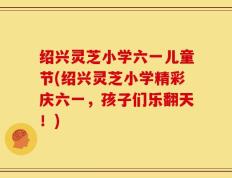 绍兴灵芝小学六一儿童节(绍兴灵芝小学精彩庆六一，孩子们乐翻天！)