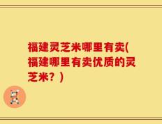 福建灵芝米哪里有卖(福建哪里有卖优质的灵芝米？)
