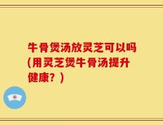 牛骨煲汤放灵芝可以吗(用灵芝煲牛骨汤提升健康？)