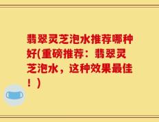 翡翠灵芝泡水推荐哪种好(重磅推荐：翡翠灵芝泡水，这种效果最佳！)