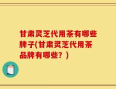 甘肃灵芝代用茶有哪些牌子(甘肃灵芝代用茶品牌有哪些？)
