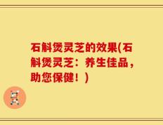 石斛煲灵芝的效果(石斛煲灵芝：养生佳品，助您保健！)