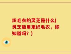 织毛衣的灵芝是什么(灵芝能用来织毛衣，你知道吗？)