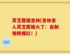 灵芝霞姐吉林(吉林素人灵芝霞姐火了：自制视频爆红！)