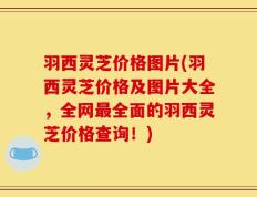 羽西灵芝价格图片(羽西灵芝价格及图片大全，全网最全面的羽西灵芝价格查询！)