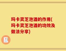 玛卡灵芝泡酒的作用(玛卡灵芝泡酒的功效及做法分享)