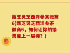 甄芝灵芝西洋参茶微商6(甄芝灵芝西洋参茶微商6，如何让你的销售更上一层楼？)