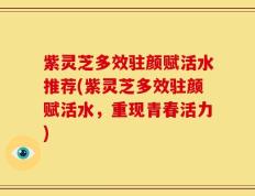 紫灵芝多效驻颜赋活水推荐(紫灵芝多效驻颜赋活水，重现青春活力)
