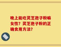 晚上能吃灵芝孢子粉嘛女性？灵芝孢子粉的正确食用方法？
