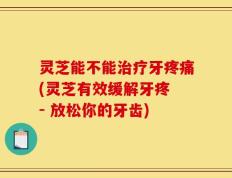 灵芝能不能治疗牙疼痛(灵芝有效缓解牙疼 - 放松你的牙齿)