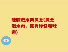 硅胶泡水肉灵芝(灵芝泡水肉，更有弹性和味道)