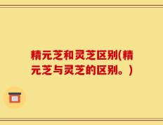 精元芝和灵芝区别(精元芝与灵芝的区别。)