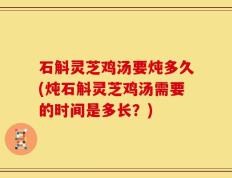 石斛灵芝鸡汤要炖多久(炖石斛灵芝鸡汤需要的时间是多长？)