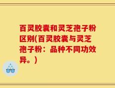 百灵胶囊和灵芝孢子粉区别(百灵胶囊与灵芝孢子粉：品种不同功效异。)
