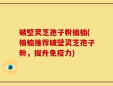 破壁灵芝孢子粉楠楠(楠楠推荐破壁灵芝孢子粉，提升免疫力)