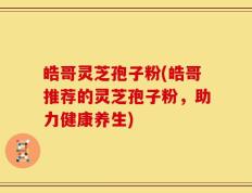 皓哥灵芝孢子粉(皓哥推荐的灵芝孢子粉，助力健康养生)