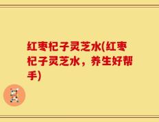 红枣杞子灵芝水(红枣杞子灵芝水，养生好帮手)