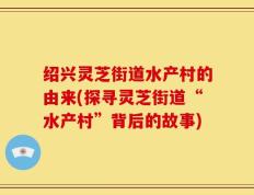 绍兴灵芝街道水产村的由来(探寻灵芝街道“水产村”背后的故事)