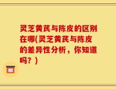 灵芝黄芪与陈皮的区别在哪(灵芝黄芪与陈皮的差异性分析，你知道吗？)