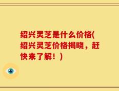 绍兴灵芝是什么价格(绍兴灵芝价格揭晓，赶快来了解！)