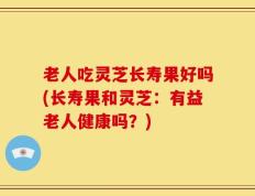 老人吃灵芝长寿果好吗(长寿果和灵芝：有益老人健康吗？)