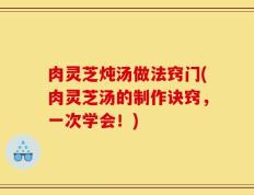 肉灵芝炖汤做法窍门(肉灵芝汤的制作诀窍，一次学会！)