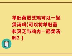 羊肚菌灵芝鸡可以一起煲汤吗(可以将羊肚菌和灵芝与鸡肉一起煲汤吗？)