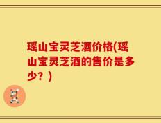 瑶山宝灵芝酒价格(瑶山宝灵芝酒的售价是多少？)