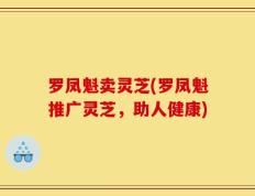 罗凤魁卖灵芝(罗凤魁推广灵芝，助人健康)
