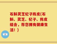 石斛灵芝杞子陈皮(石斛、灵芝、杞子、陈皮组合，荐您拥有健康生活！)