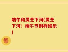 端午和灵芝下河(灵芝下河：端午节别样娱乐)