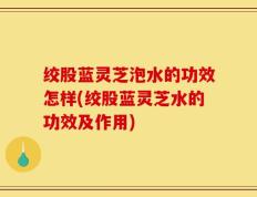 绞股蓝灵芝泡水的功效怎样(绞股蓝灵芝水的功效及作用)