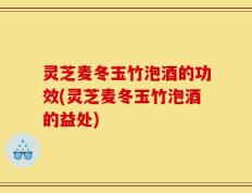 灵芝麦冬玉竹泡酒的功效(灵芝麦冬玉竹泡酒的益处)