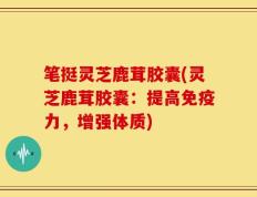 笔挺灵芝鹿茸胶囊(灵芝鹿茸胶囊：提高免疫力，增强体质)