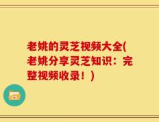 老姚的灵芝视频大全(老姚分享灵芝知识：完整视频收录！)