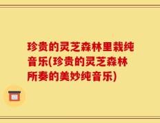 珍贵的灵芝森林里栽纯音乐(珍贵的灵芝森林所奏的美妙纯音乐)