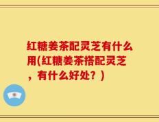 红糖姜茶配灵芝有什么用(红糖姜茶搭配灵芝，有什么好处？)