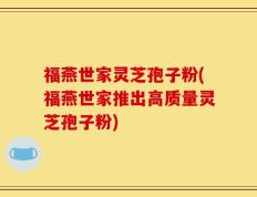 福燕世家灵芝孢子粉(福燕世家推出高质量灵芝孢子粉)