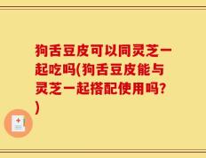 狗舌豆皮可以同灵芝一起吃吗(狗舌豆皮能与灵芝一起搭配使用吗？)