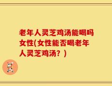老年人灵芝鸡汤能喝吗女性(女性能否喝老年人灵芝鸡汤？)