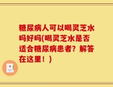 糖尿病人可以喝灵芝水吗好吗(喝灵芝水是否适合糖尿病患者？解答在这里！)