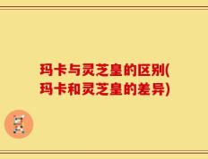 玛卡与灵芝皇的区别(玛卡和灵芝皇的差异)