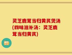 灵芝鹿茸当归黄芪煲汤(四味滋补汤：灵芝鹿茸当归黄芪)