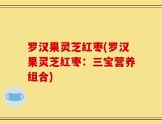 罗汉果灵芝红枣(罗汉果灵芝红枣：三宝营养组合)