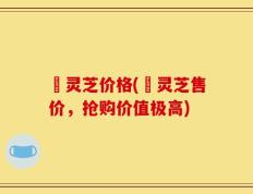 焄灵芝价格(焄灵芝售价，抢购价值极高)