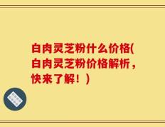 白肉灵芝粉什么价格(白肉灵芝粉价格解析，快来了解！)