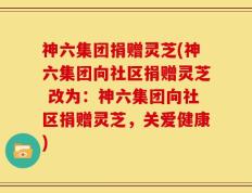 神六集团捐赠灵芝(神六集团向社区捐赠灵芝 改为：神六集团向社区捐赠灵芝，关爱健康)