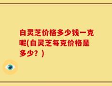 白灵芝价格多少钱一克呢(白灵芝每克价格是多少？)