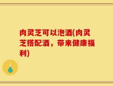 肉灵芝可以泡酒(肉灵芝搭配酒，带来健康福利)