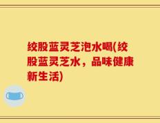 绞股蓝灵芝泡水喝(绞股蓝灵芝水，品味健康新生活)